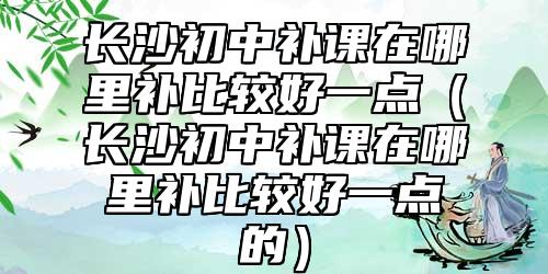長(zhǎng)沙初中補(bǔ)課在哪里補(bǔ)比較好一點(diǎn)（長(zhǎng)沙初中補(bǔ)課在哪里補(bǔ)比較好一點(diǎn)的）