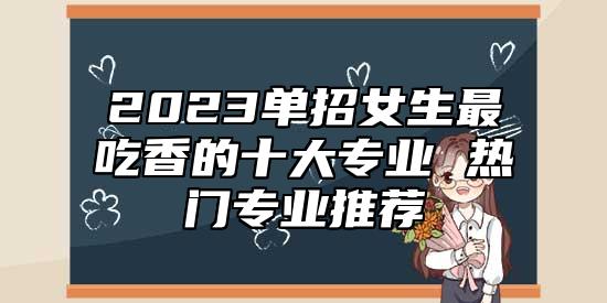 2023單招女生最吃香的十大專業(yè) 熱門專業(yè)推薦