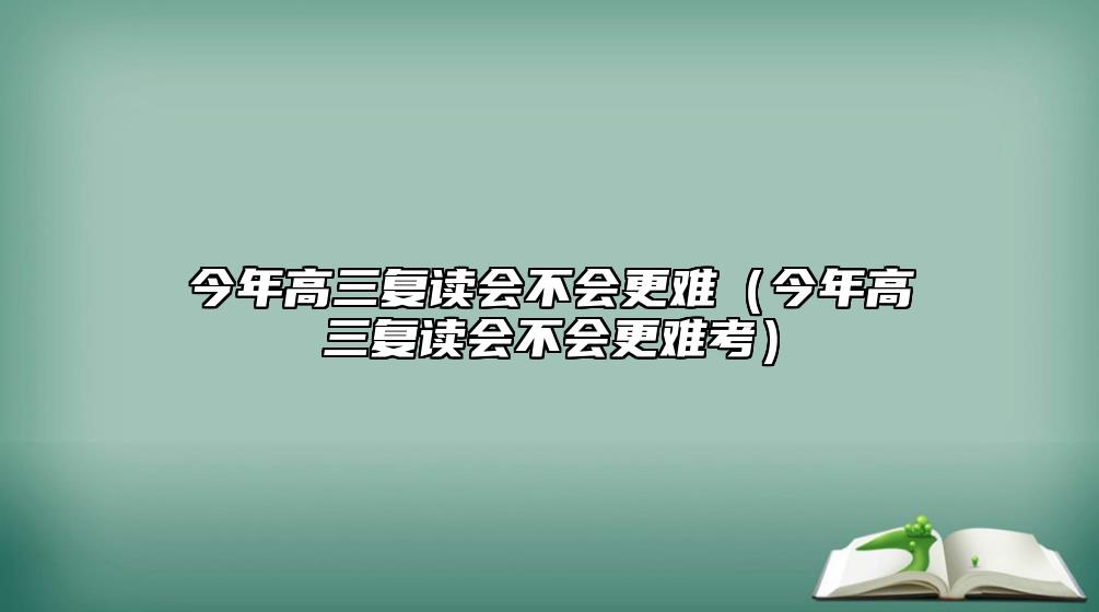 今年高三復(fù)讀會(huì)不會(huì)更難（今年高三復(fù)讀會(huì)不會(huì)更難考）