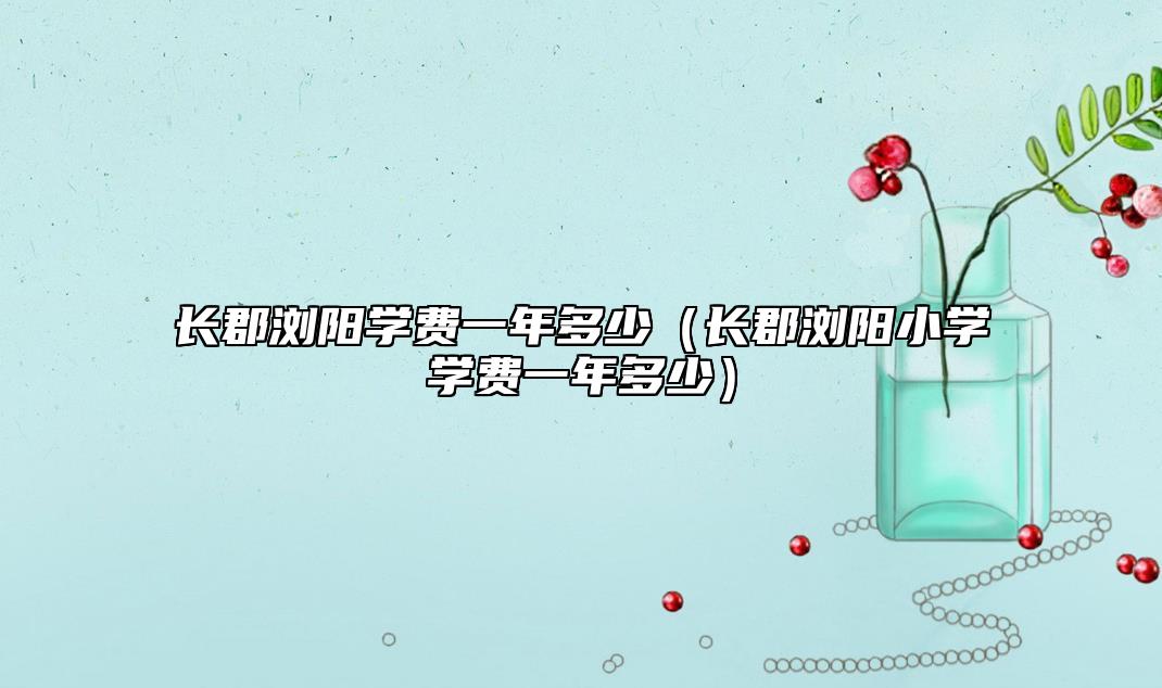 長郡瀏陽學(xué)費(fèi)一年多少（長郡瀏陽小學(xué)學(xué)費(fèi)一年多少）