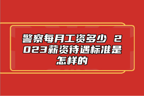 警察每月工資多少 2023薪資待遇標(biāo)準(zhǔn)是怎樣的