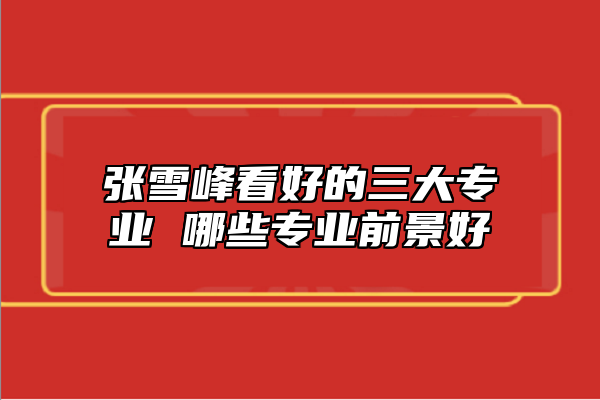 張雪峰看好的三大專業(yè) 哪些專業(yè)前景好