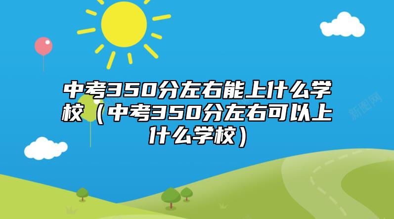 中考350分左右能上什么學(xué)校（中考350分左右可以上什么學(xué)校）
