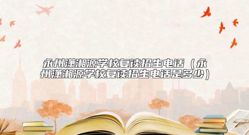 永州瀟湘源學(xué)校復(fù)讀招生電話(永州瀟湘源學(xué)校復(fù)讀招生電話是多少)