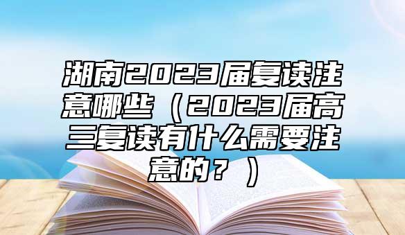 湖南2023屆復(fù)讀注意哪些（2023屆高三復(fù)讀有什么需要注意的？）