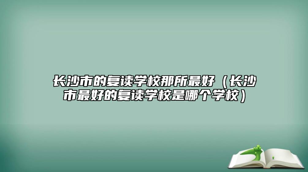 長沙市的復(fù)讀學(xué)校那所最好（長沙市最好的復(fù)讀學(xué)校是哪個(gè)學(xué)校）