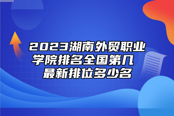 2023湖南外貿(mào)職業(yè)學(xué)院排名全國第幾 最新排位多少名