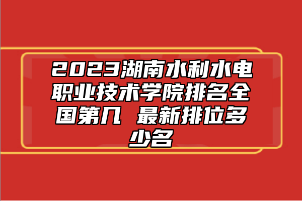 2023湖南水利水電職業(yè)技術(shù)學(xué)院排名全國(guó)第幾 最新排位多少名