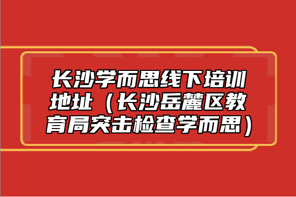 長沙學而思線下培訓地址（長沙岳麓區(qū)教育局突擊檢查學而思）