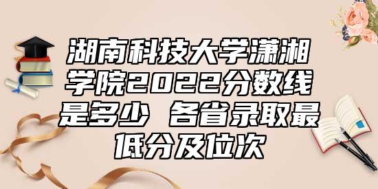 湖南科技大學(xué)瀟湘學(xué)院2022分?jǐn)?shù)線是多少 各省錄取最低分及位次