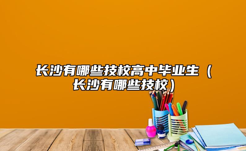 長沙有哪些技校高中畢業(yè)生（長沙有哪些技校）