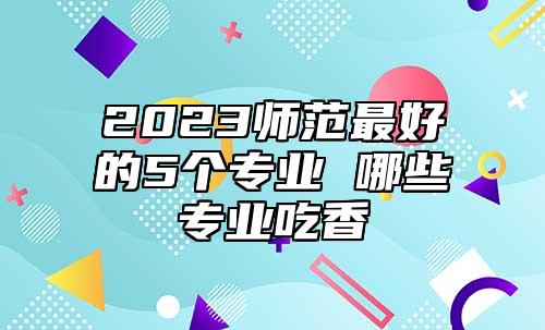 2023師范最好的5個專業(yè) 哪些專業(yè)吃香