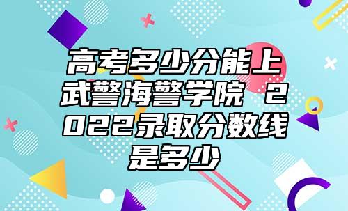高考多少分能上武警海警學院 2022錄取分數(shù)線是多少