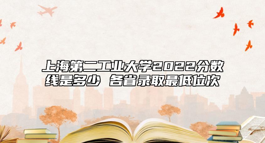 上海第二工業(yè)大學(xué)2022分?jǐn)?shù)線是多少 各省錄取最低位次
