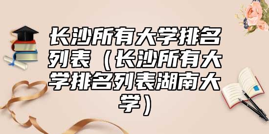 長(zhǎng)沙所有大學(xué)排名列表（長(zhǎng)沙所有大學(xué)排名列表湖南大學(xué)）