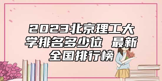2023北京理工大學(xué)排名多少位 最新全國排行榜