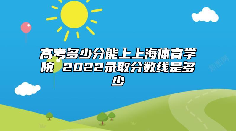 高考多少分能上上海體育學院 2022錄取分數(shù)線是多少