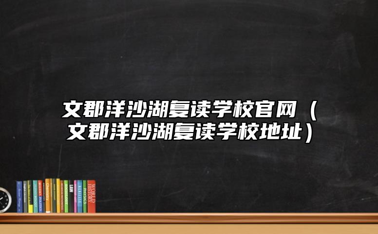 文郡洋沙湖復(fù)讀學(xué)校官網(wǎng)(文郡洋沙湖復(fù)讀學(xué)校地址)