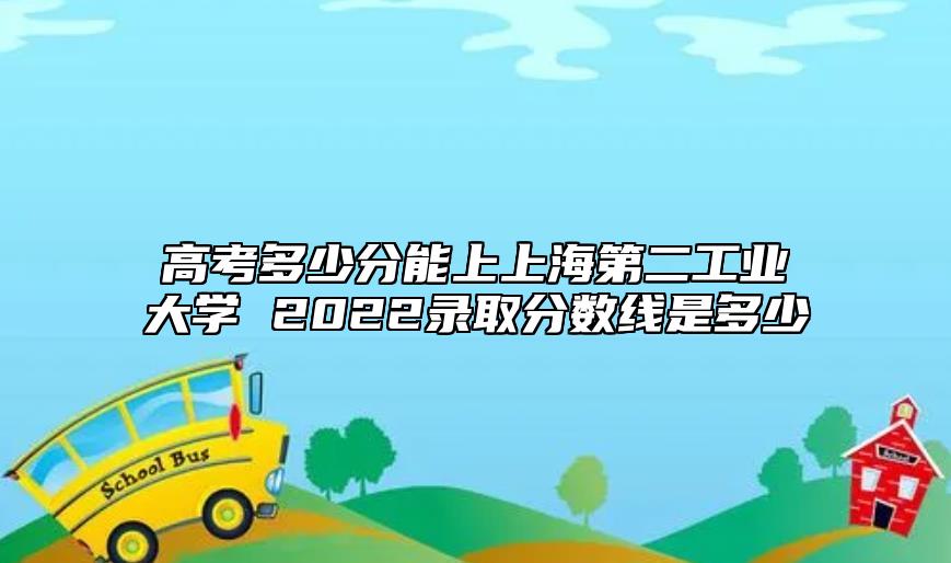 高考多少分能上上海第二工業(yè)大學(xué) 2022錄取分?jǐn)?shù)線是多少