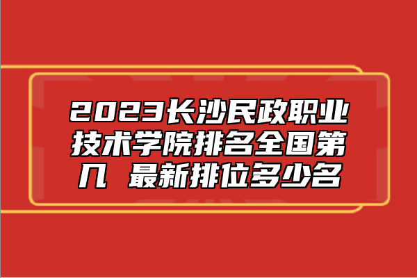 2023長沙民政職業(yè)技術(shù)學(xué)院排名全國第幾 最新排位多少名