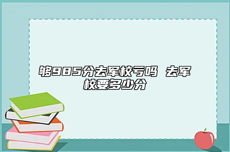 夠985分去軍校虧嗎 去軍校要多少分