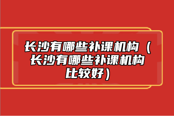 長(zhǎng)沙有哪些補(bǔ)課機(jī)構(gòu)（長(zhǎng)沙有哪些補(bǔ)課機(jī)構(gòu)比較好）