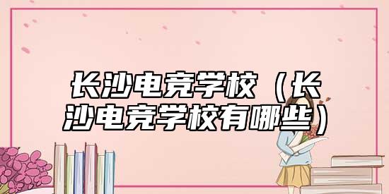 長(zhǎng)沙電競(jìng)學(xué)校(長(zhǎng)沙電競(jìng)學(xué)校有哪些)