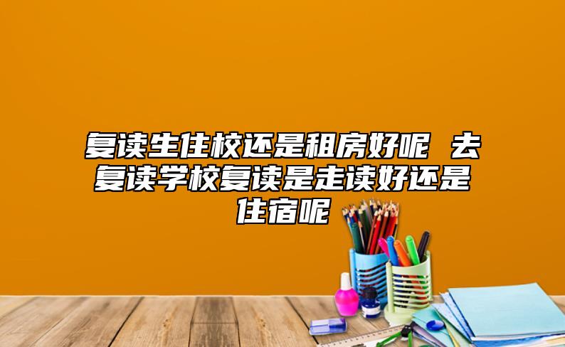 復(fù)讀生住校還是租房好呢 去復(fù)讀學(xué)校復(fù)讀是走讀好還是住宿呢