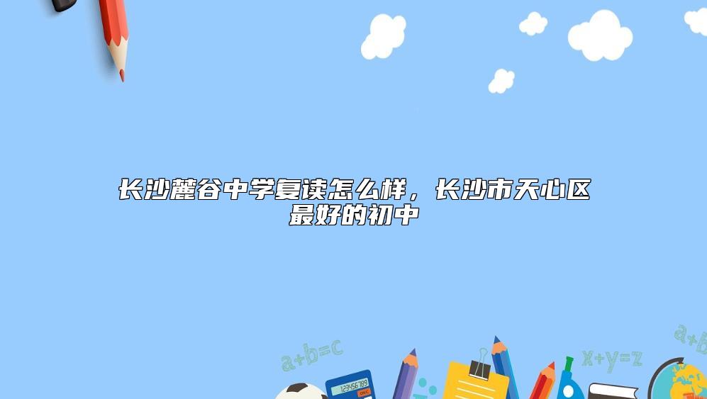 長沙麓谷中學(xué)復(fù)讀怎么樣,長沙市天心區(qū)最好的初中
