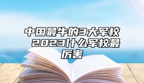 中國(guó)最牛的3大軍校 2023什么軍校最厲害