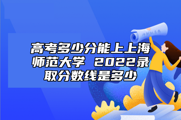 高考多少分能上上海師范大學(xué) 2022錄取分?jǐn)?shù)線是多少
