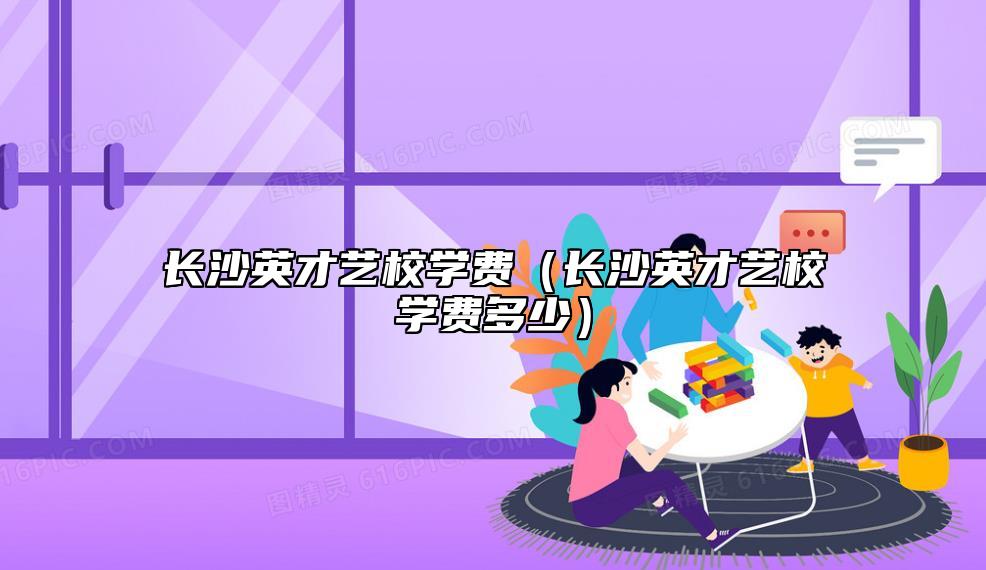 長(zhǎng)沙英才藝校學(xué)費(fèi)(長(zhǎng)沙英才藝校學(xué)費(fèi)多少)