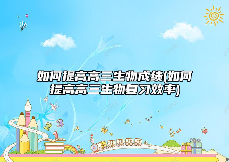 如何提高高三生物成績(jī)(如何提高高三生物復(fù)習(xí)效率)