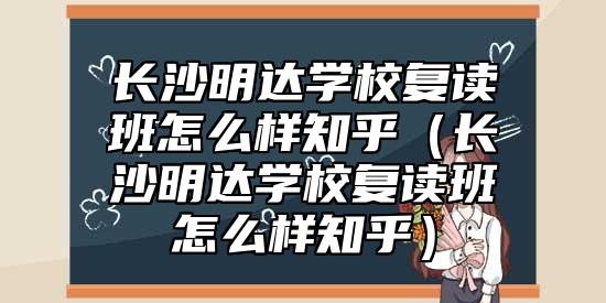 長沙明達(dá)學(xué)校復(fù)讀班怎么樣知乎（長沙明達(dá)學(xué)校復(fù)讀班怎么樣知乎）