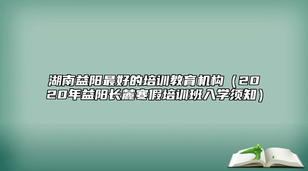 湖南益陽(yáng)最好的培訓(xùn)教育機(jī)構(gòu)（2020年益陽(yáng)長(zhǎng)麓寒假培訓(xùn)班入學(xué)須知）