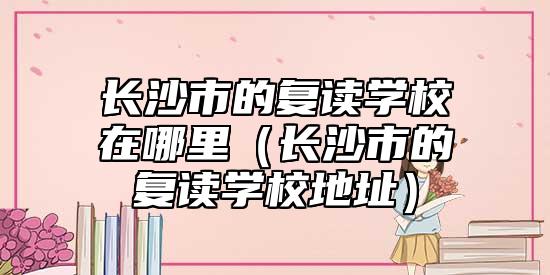 長(zhǎng)沙市的復(fù)讀學(xué)校在哪里（長(zhǎng)沙市的復(fù)讀學(xué)校地址）