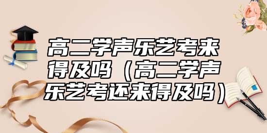 高二學(xué)聲樂藝考來得及嗎（高二學(xué)聲樂藝考還來得及嗎）