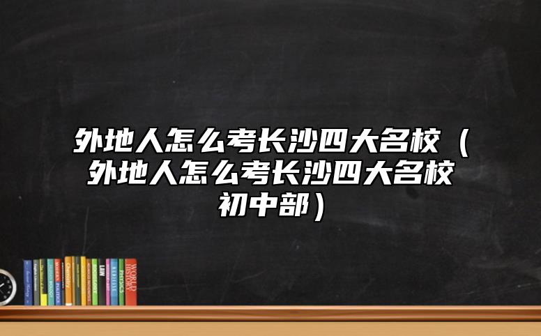 外地人怎么考長(zhǎng)沙四大名校（外地人怎么考長(zhǎng)沙四大名校初中部）