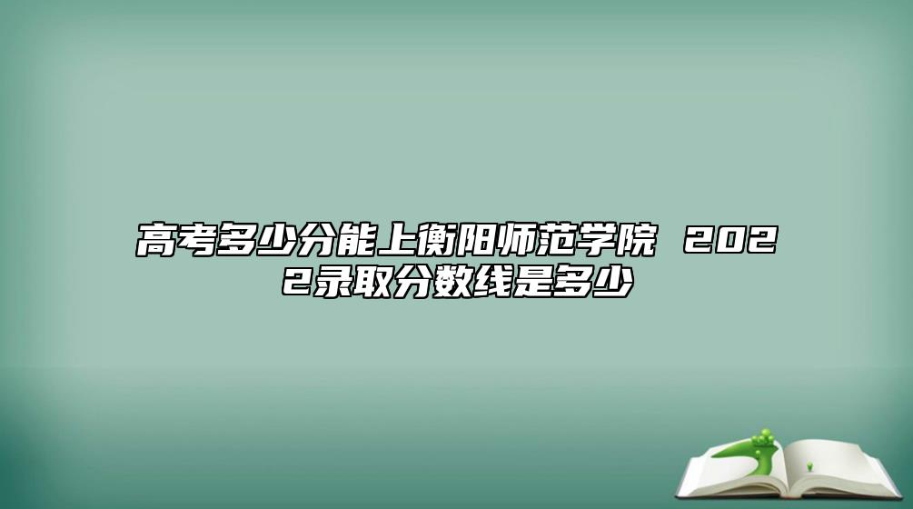高考多少分能上衡陽師范學(xué)院 2022錄取分?jǐn)?shù)線是多少