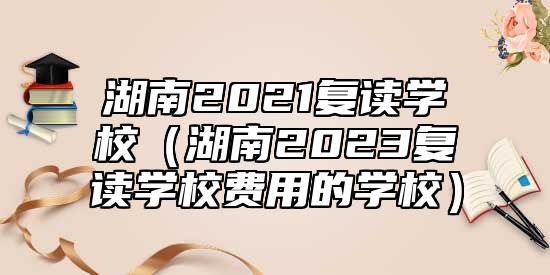 湖南2021復(fù)讀學(xué)校（湖南2023復(fù)讀學(xué)校費(fèi)用的學(xué)校）