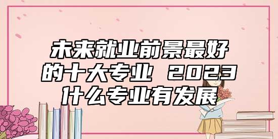 未來就業(yè)前景最好的十大專業(yè) 2023什么專業(yè)有發(fā)展