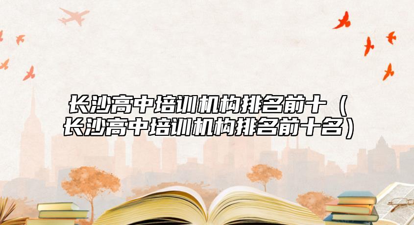 長沙高中培訓(xùn)機構(gòu)排名前十(長沙高中培訓(xùn)機構(gòu)排名前十名)