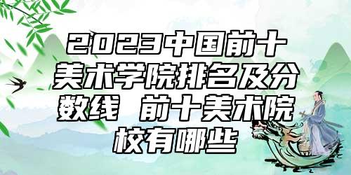 2023中國前十美術(shù)學(xué)院排名及分?jǐn)?shù)線 前十美術(shù)院校有哪些