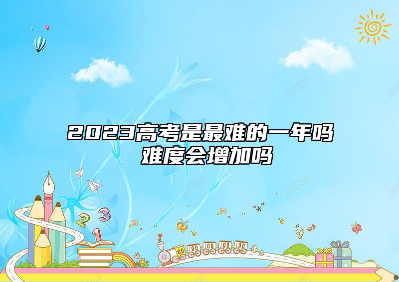 2023高考是最難的一年嗎 難度會增加嗎