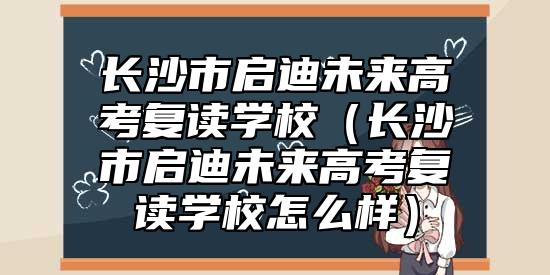 長(zhǎng)沙市啟迪未來(lái)高考復(fù)讀學(xué)校（長(zhǎng)沙市啟迪未來(lái)高考復(fù)讀學(xué)校怎么樣）