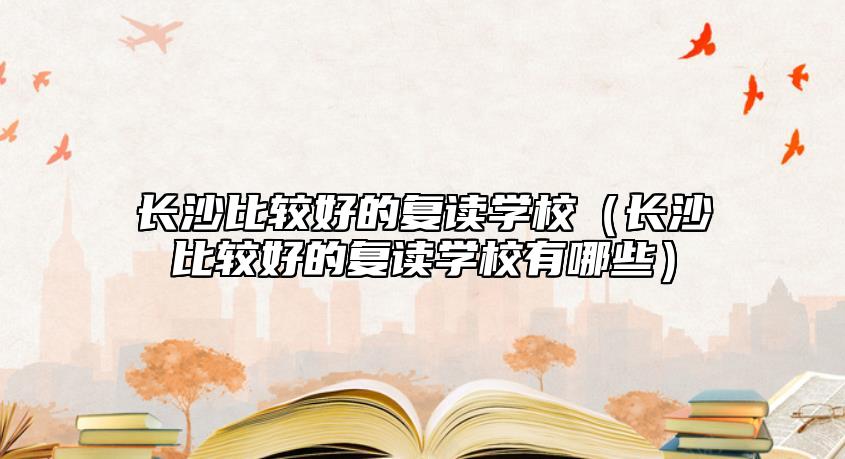 長沙比較好的復(fù)讀學(xué)校（長沙比較好的復(fù)讀學(xué)校有哪些）