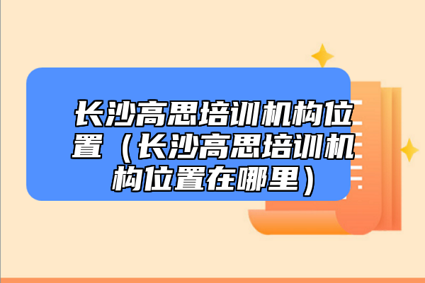 長(zhǎng)沙高思培訓(xùn)機(jī)構(gòu)位置（長(zhǎng)沙高思培訓(xùn)機(jī)構(gòu)位置在哪里）