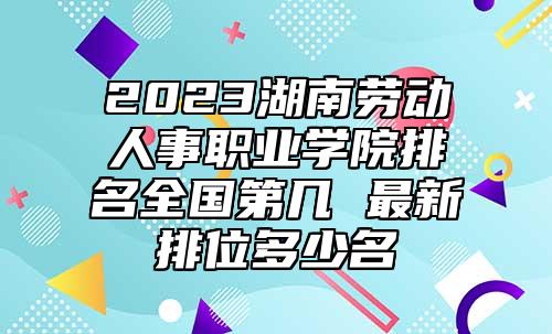 2023湖南勞動人事職業(yè)學院排名全國第幾 最新排位多少名