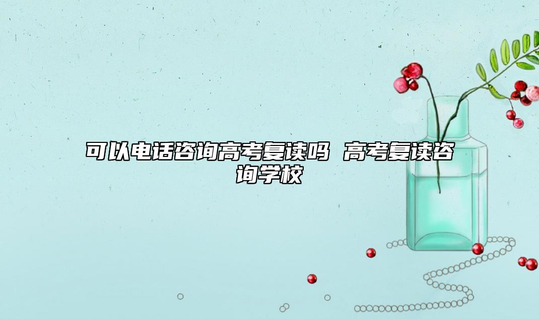 可以電話咨詢高考復(fù)讀嗎 高考復(fù)讀咨詢學(xué)校