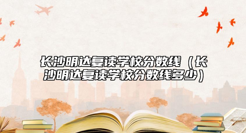 長(zhǎng)沙明達(dá)復(fù)讀學(xué)校分?jǐn)?shù)線(xiàn)（長(zhǎng)沙明達(dá)復(fù)讀學(xué)校分?jǐn)?shù)線(xiàn)多少）